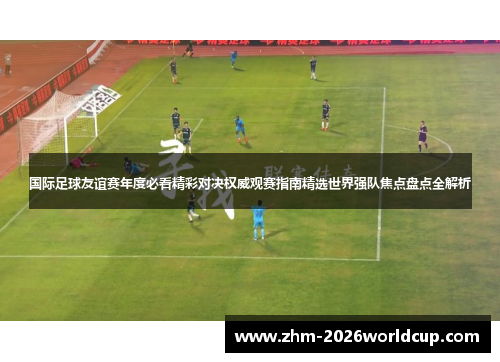 国际足球友谊赛年度必看精彩对决权威观赛指南精选世界强队焦点盘点全解析