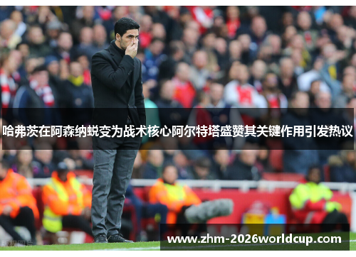 哈弗茨在阿森纳蜕变为战术核心阿尔特塔盛赞其关键作用引发热议